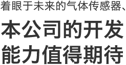 着眼于未来的气体传感器、
本公司的开发
能力值得期待
