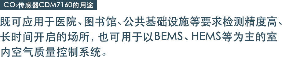 既可应用于医院、图书馆、公共基础设施等要求检测精度高、
长时间开启的场所，也可用于以BEMS、HEMS等为主的室内空气质量控制系统。