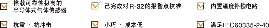 1搭载可靠性极高的半导体式气体传感器, 2: 已完成对R-32的报警点校准, 3:内置温度补偿电路, 4:抗震·抗冲击, 5:小巧·成本低, 6:满足IEC60335-2-40