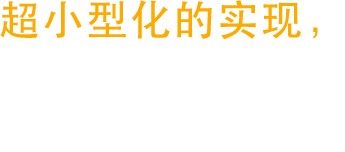 超小型化的实现，
让产品设计有更新
更宽广的未来。